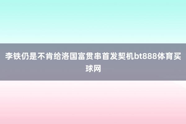 李铁仍是不肯给洛国富贯串首发契机bt888体育买球网