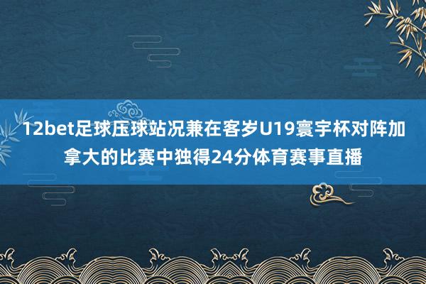 12bet足球压球站况兼在客岁U19寰宇杯对阵加拿大的比赛中独得24分体育赛事直播