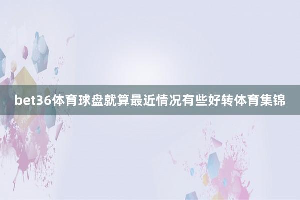 bet36体育球盘就算最近情况有些好转体育集锦