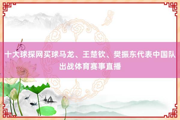 十大球探网买球马龙、王楚钦、樊振东代表中国队出战体育赛事直播