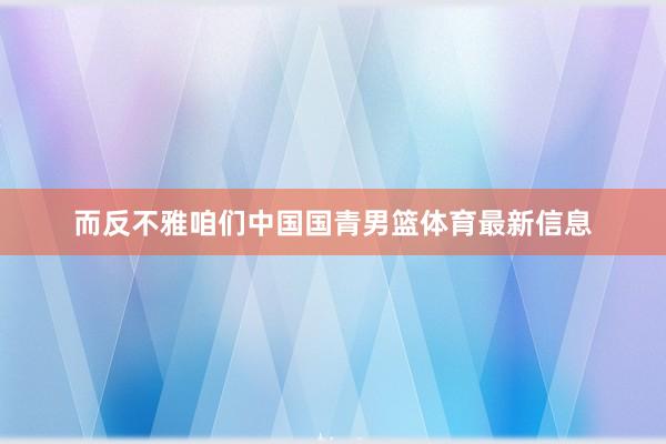 而反不雅咱们中国国青男篮体育最新信息