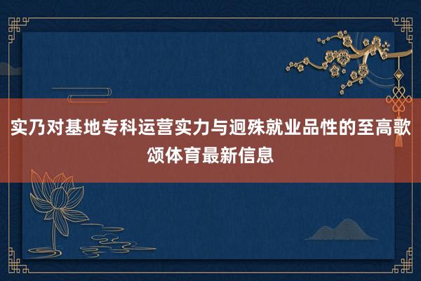 实乃对基地专科运营实力与迥殊就业品性的至高歌颂体育最新信息