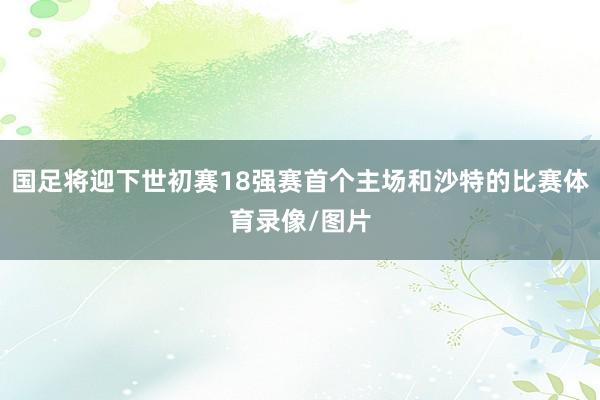 国足将迎下世初赛18强赛首个主场和沙特的比赛体育录像/图片