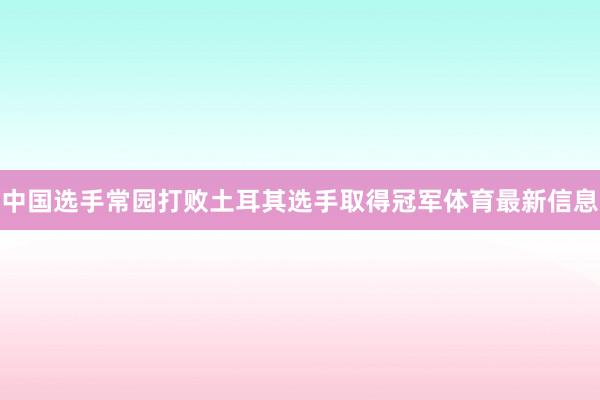 中国选手常园打败土耳其选手取得冠军体育最新信息