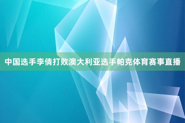 中国选手李倩打败澳大利亚选手帕克体育赛事直播