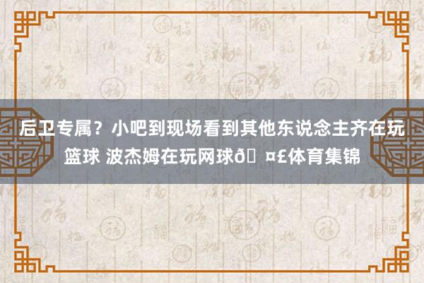 后卫专属？小吧到现场看到其他东说念主齐在玩篮球 波杰姆在玩网球🤣体育集锦