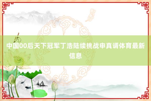 中国00后天下冠军丁浩陆续挑战申真谞体育最新信息