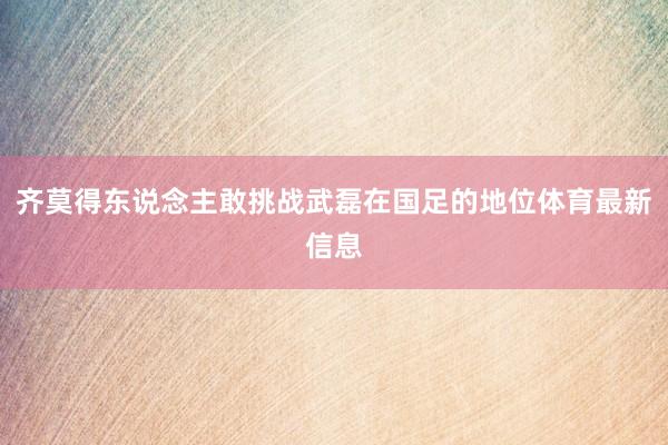 齐莫得东说念主敢挑战武磊在国足的地位体育最新信息