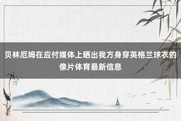 贝林厄姆在应付媒体上晒出我方身穿英格兰球衣的像片体育最新信息