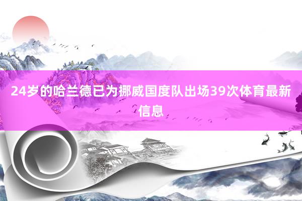 24岁的哈兰德已为挪威国度队出场39次体育最新信息