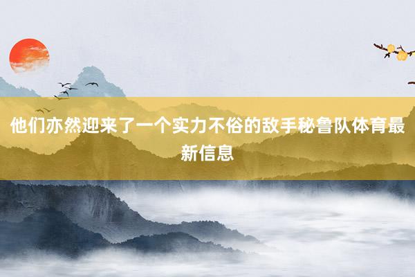 他们亦然迎来了一个实力不俗的敌手秘鲁队体育最新信息