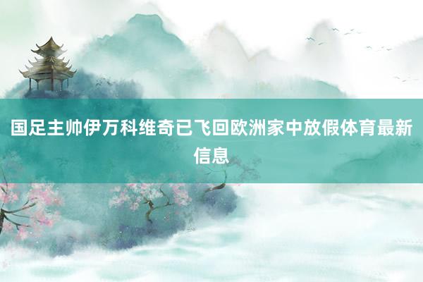 国足主帅伊万科维奇已飞回欧洲家中放假体育最新信息