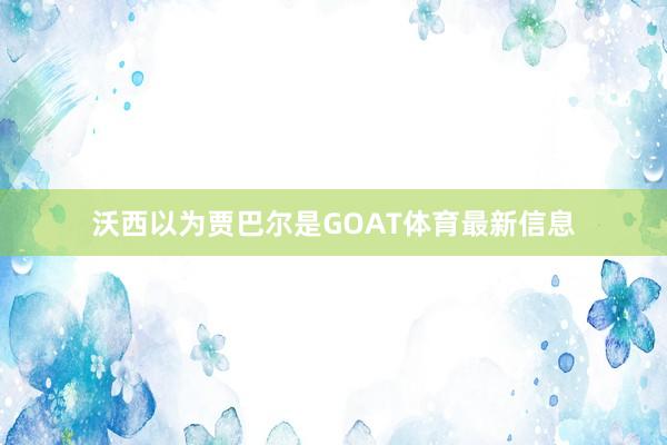 沃西以为贾巴尔是GOAT体育最新信息