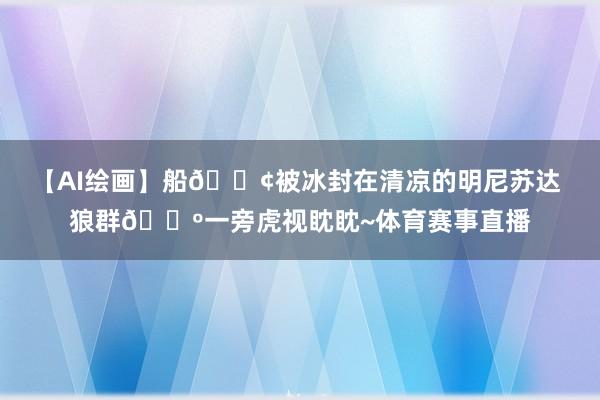 【AI绘画】船🚢被冰封在清凉的明尼苏达 狼群🐺一旁虎视眈眈~体育赛事直播