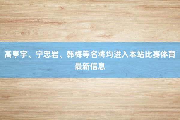 高亭宇、宁忠岩、韩梅等名将均进入本站比赛体育最新信息