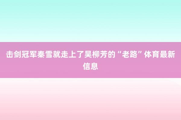 击剑冠军秦雪就走上了吴柳芳的“老路”体育最新信息