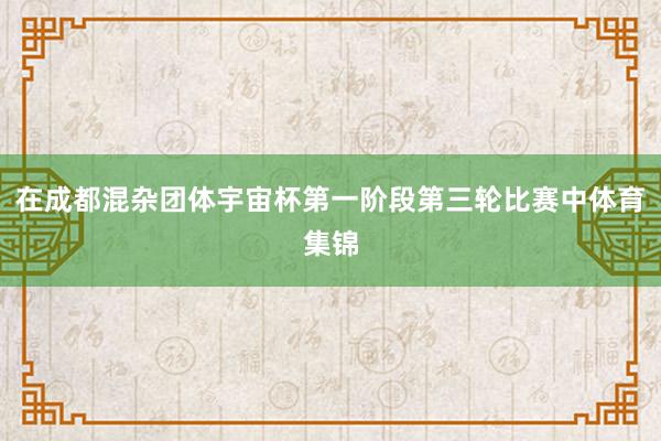 在成都混杂团体宇宙杯第一阶段第三轮比赛中体育集锦