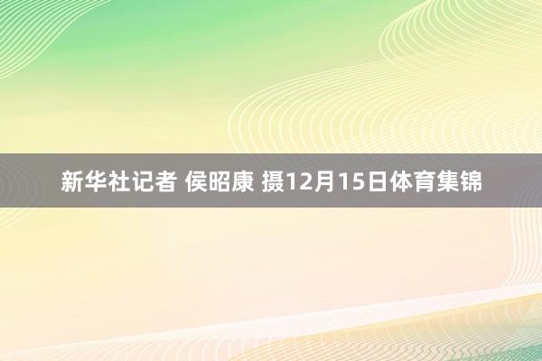 新华社记者 侯昭康 摄12月15日体育集锦