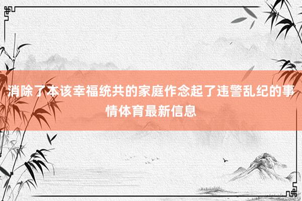 消除了本该幸福统共的家庭作念起了违警乱纪的事情体育最新信息