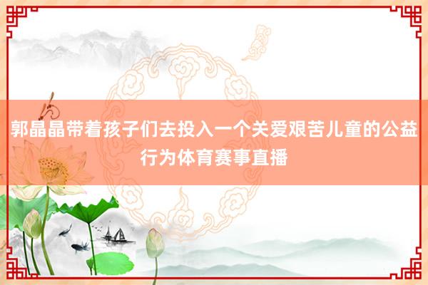 郭晶晶带着孩子们去投入一个关爱艰苦儿童的公益行为体育赛事直播