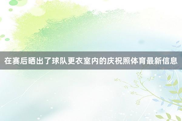 在赛后晒出了球队更衣室内的庆祝照体育最新信息