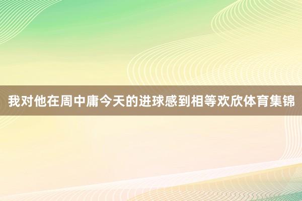 我对他在周中庸今天的进球感到相等欢欣体育集锦