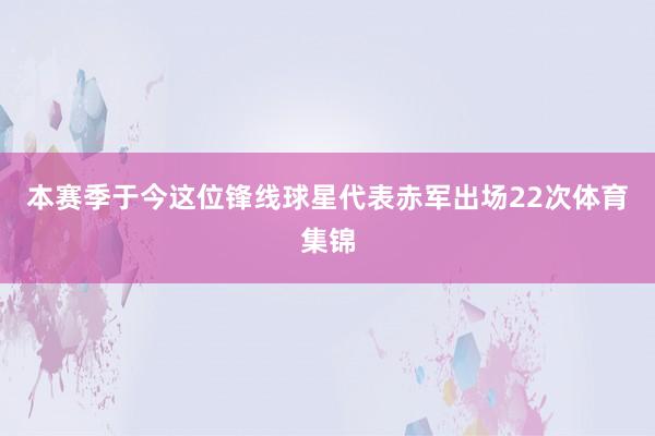 本赛季于今这位锋线球星代表赤军出场22次体育集锦