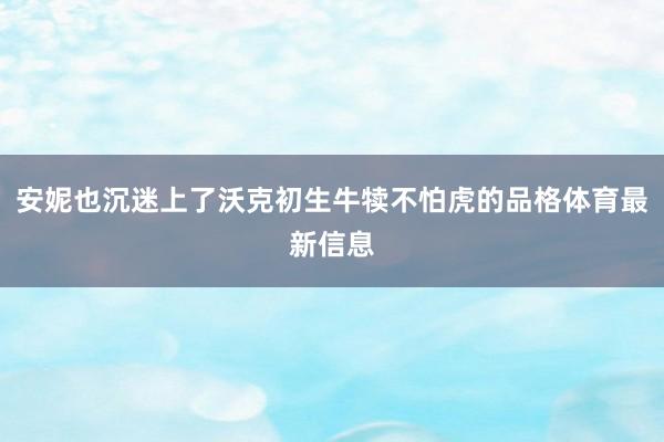 安妮也沉迷上了沃克初生牛犊不怕虎的品格体育最新信息