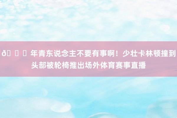 🙏年青东说念主不要有事啊！少壮卡林顿撞到头部被轮椅推出场外体育赛事直播