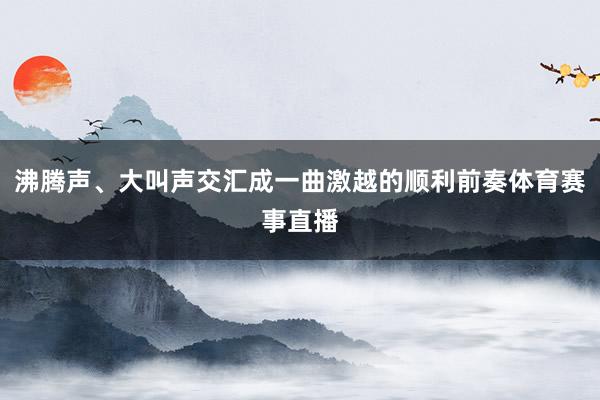 沸腾声、大叫声交汇成一曲激越的顺利前奏体育赛事直播