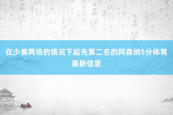 在少赛两场的情况下起先第二名的阿森纳5分体育最新信息