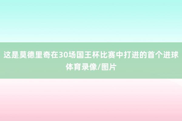 这是莫德里奇在30场国王杯比赛中打进的首个进球体育录像/图片