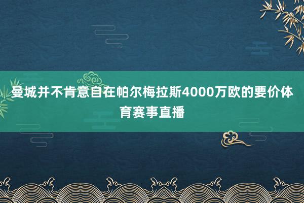 曼城并不肯意自在帕尔梅拉斯4000万欧的要价体育赛事直播