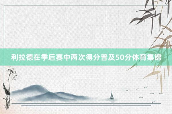 利拉德在季后赛中两次得分普及50分体育集锦