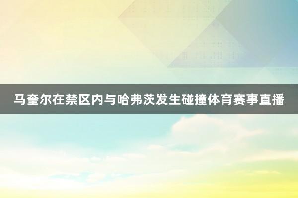 马奎尔在禁区内与哈弗茨发生碰撞体育赛事直播