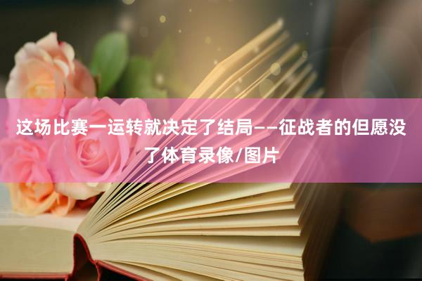 这场比赛一运转就决定了结局——征战者的但愿没了体育录像/图片