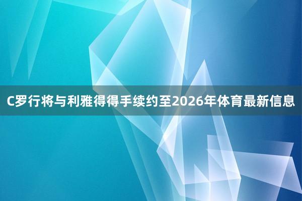 C罗行将与利雅得得手续约至2026年体育最新信息