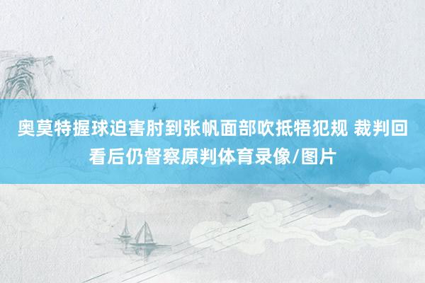 奥莫特握球迫害肘到张帆面部吹抵牾犯规 裁判回看后仍督察原判体育录像/图片