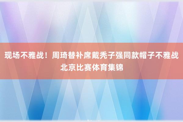 现场不雅战！周琦替补席戴秃子强同款帽子不雅战北京比赛体育集锦