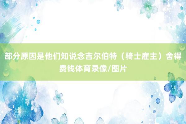 部分原因是他们知说念吉尔伯特（骑士雇主）舍得费钱体育录像/图片