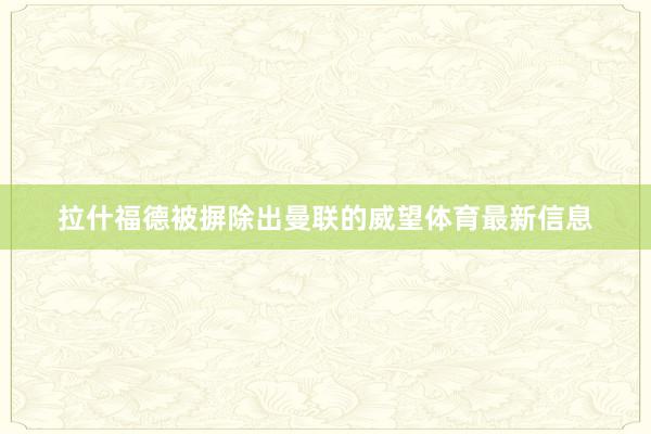 拉什福德被摒除出曼联的威望体育最新信息