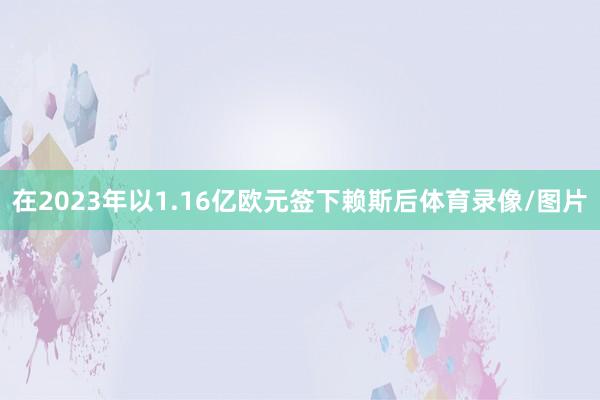 在2023年以1.16亿欧元签下赖斯后体育录像/图片