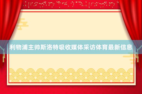 利物浦主帅斯洛特吸收媒体采访体育最新信息