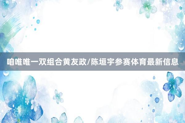 咱唯唯一双组合黄友政/陈垣宇参赛体育最新信息