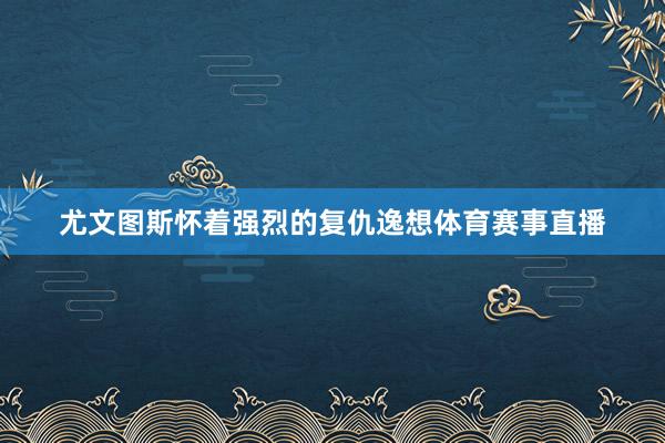 尤文图斯怀着强烈的复仇逸想体育赛事直播