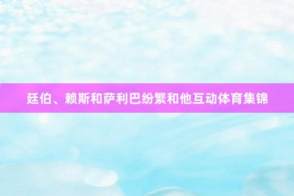 廷伯、赖斯和萨利巴纷繁和他互动体育集锦