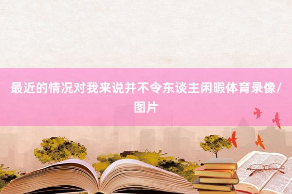 最近的情况对我来说并不令东谈主闲暇体育录像/图片