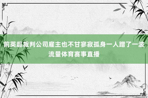 前英超裁判公司雇主也不甘寥寂孤身一人蹭了一波流量体育赛事直播