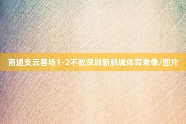 南通支云客场1-2不敌深圳新鹏城体育录像/图片